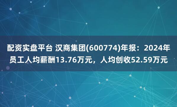 配资实盘平台 汉商集团(600774)年报：2024年员工人均薪酬13.76万元，人均创收52.59万元