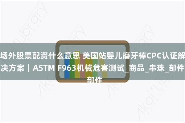场外股票配资什么意思 美国站婴儿磨牙棒CPC认证解决方案｜ASTM F963机械危害测试_商品_串珠_部件