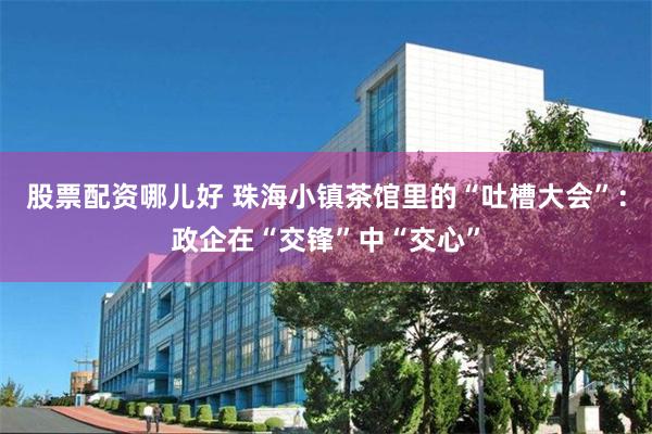股票配资哪儿好 珠海小镇茶馆里的“吐槽大会”：政企在“交锋”中“交心”