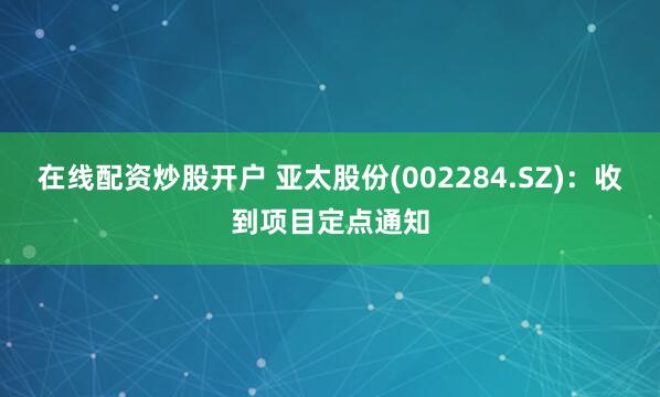 在线配资炒股开户 亚太股份(002284.SZ)：收到项目定点通知