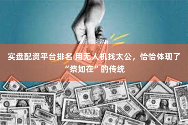 实盘配资平台排名 用无人机找太公，恰恰体现了“祭如在”的传统