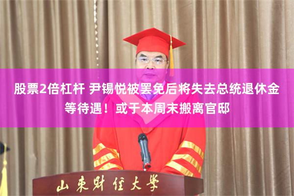 股票2倍杠杆 尹锡悦被罢免后将失去总统退休金等待遇！或于本周末搬离官邸