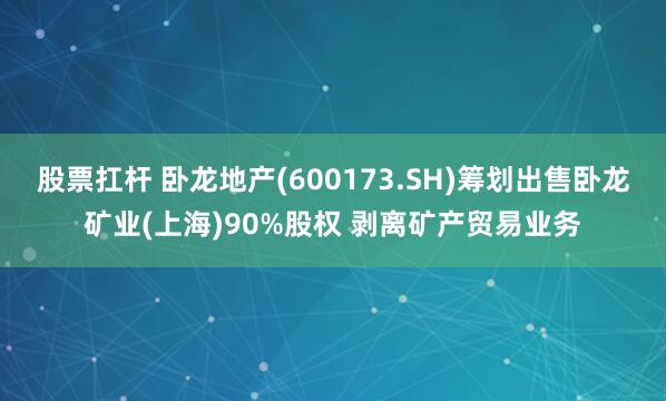股票扛杆 卧龙地产(600173.SH)筹划出售卧龙矿业(上海)90%股权 剥离矿产贸易业务