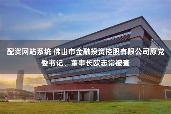 配资网站系统 佛山市金融投资控股有限公司原党委书记、董事长欧志常被查