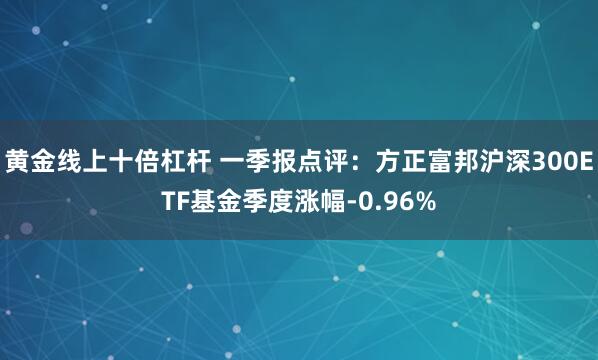 黄金线上十倍杠杆 一季报点评：方正富邦沪深300ETF基金季度涨幅-0.96%