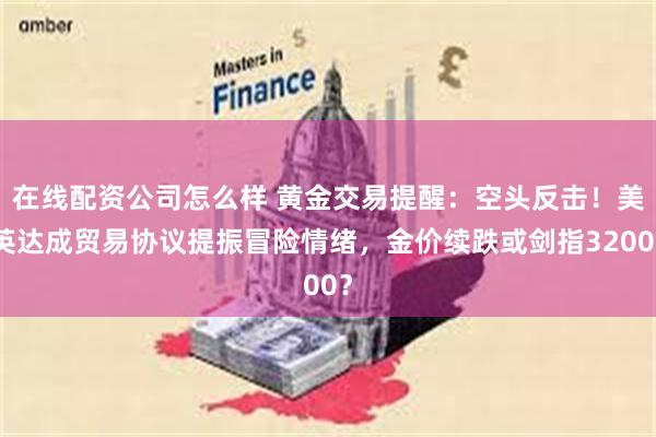 在线配资公司怎么样 黄金交易提醒：空头反击！美英达成贸易协议提振冒险情绪，金价续跌或剑指3200？