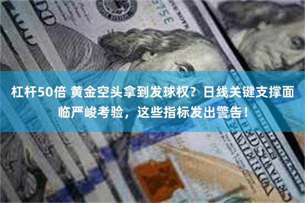 杠杆50倍 黄金空头拿到发球权？日线关键支撑面临严峻考验，这些指标发出警告！