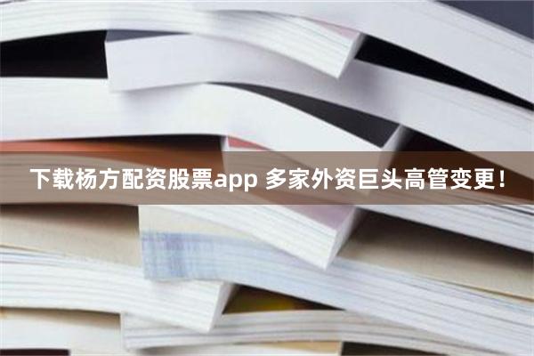 下载杨方配资股票app 多家外资巨头高管变更！