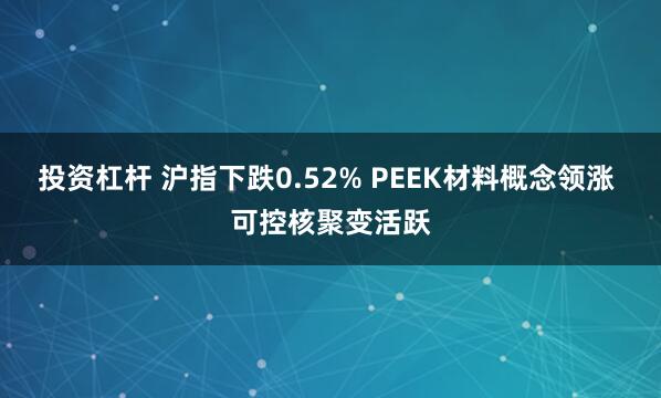 投资杠杆 沪指下跌0.52% PEEK材料概念领涨 可控核聚变活跃