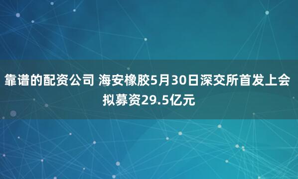 靠谱的配资公司 海安橡胶5月30日深交所首发上会 拟募资29.5亿元