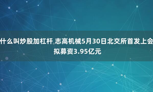 什么叫炒股加杠杆 志高机械5月30日北交所首发上会 拟募资3.95亿元