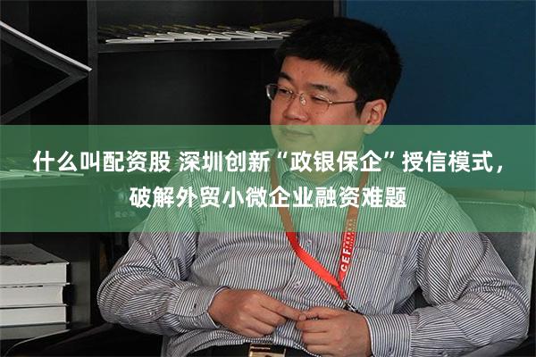 什么叫配资股 深圳创新“政银保企”授信模式，破解外贸小微企业融资难题