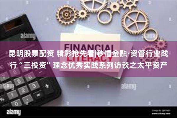 昆明股票配资 精彩抢先看|秒懂金融·资管行业践行“三投资”理念优秀实践系列访谈之太平资产