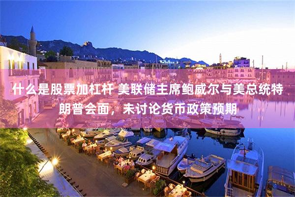 什么是股票加杠杆 美联储主席鲍威尔与美总统特朗普会面，未讨论货币政策预期