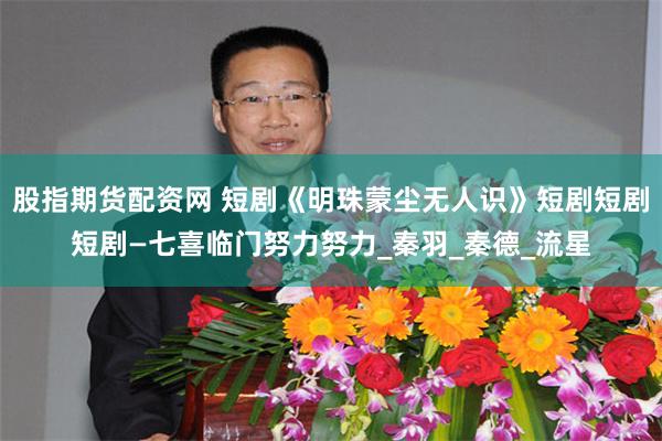 股指期货配资网 短剧《明珠蒙尘无人识》短剧短剧短剧—七喜临门努力努力_秦羽_秦德_流星