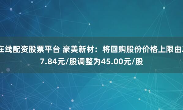 在线配资股票平台 豪美新材：将回购股份价格上限由27.84元/股调整为45.00元/股