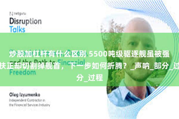 炒股加杠杆有什么区别 5500吨级驱逐舰虽被强行扶正却切割掉舰首，下一步如何折腾？_声呐_部分_过程