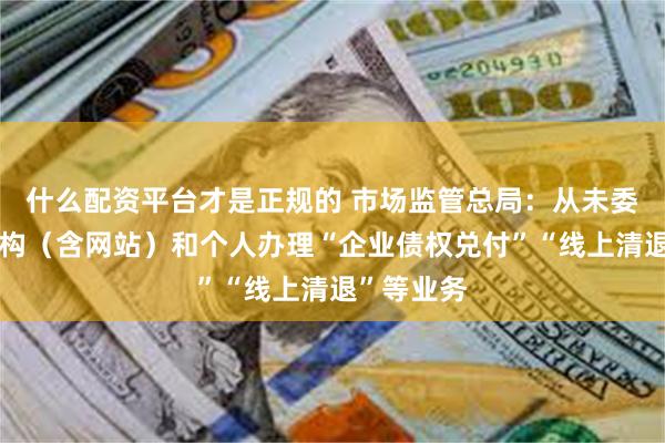 什么配资平台才是正规的 市场监管总局：从未委托任何机构（含网站）和个人办理“企业债权兑付”“线上清退”等业务