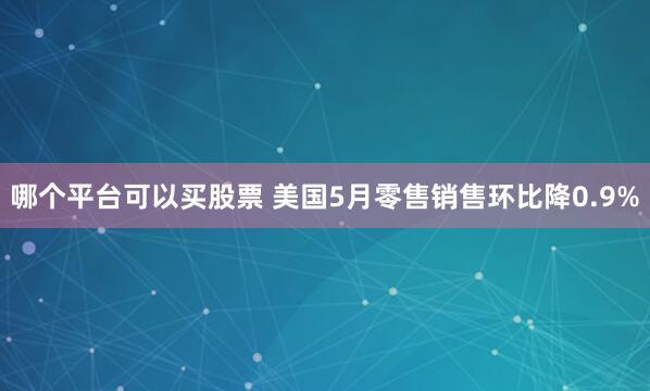 哪个平台可以买股票 美国5月零售销售环比降0.9%