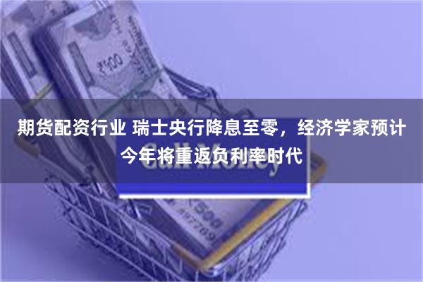 期货配资行业 瑞士央行降息至零，经济学家预计今年将重返负利率时代