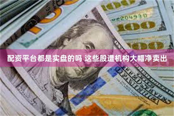 配资平台都是实盘的吗 这些股遭机构大幅净卖出