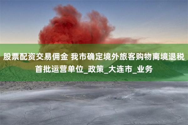 股票配资交易佣金 我市确定境外旅客购物离境退税首批运营单位_政策_大连市_业务