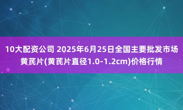 10大配资公司 2025年6月25日全国主要批发市场黄芪片(黄芪片直径1.0-1.2cm)价格行情