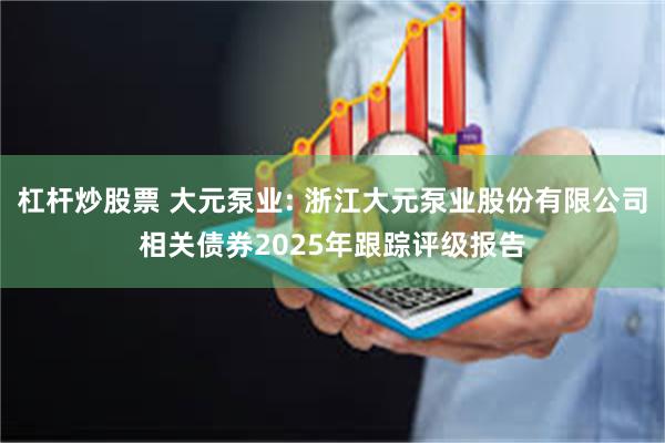 杠杆炒股票 大元泵业: 浙江大元泵业股份有限公司相关债券2025年跟踪评级报告