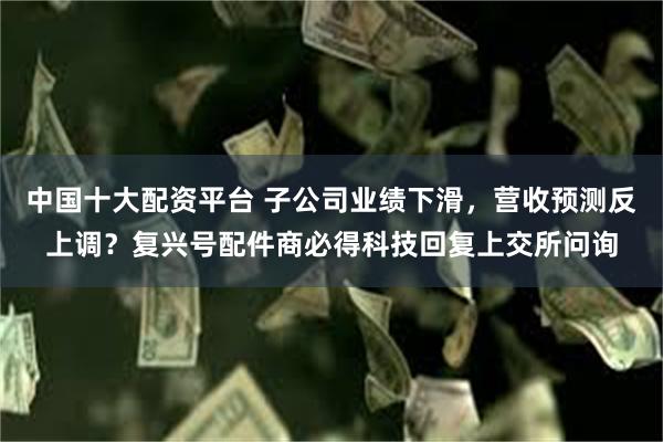 中国十大配资平台 子公司业绩下滑，营收预测反上调？复兴号配件商必得科技回复上交所问询