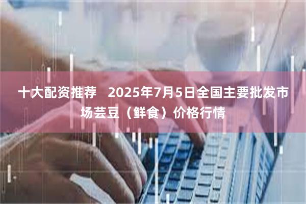 十大配资推荐   2025年7月5日全国主要批发市场芸豆（鲜食）价格行情