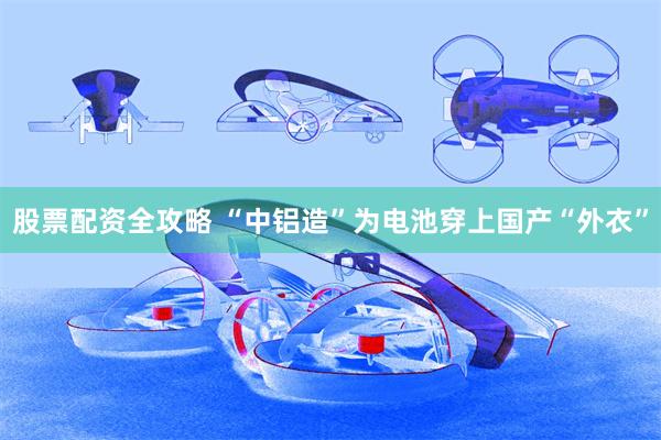 股票配资全攻略 “中铝造”为电池穿上国产“外衣”