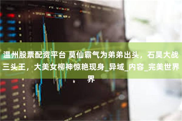 温州股票配资平台 莫仙霸气为弟弟出头，石昊大战三头王，大美女柳神惊艳现身_异域_内容_完美世界