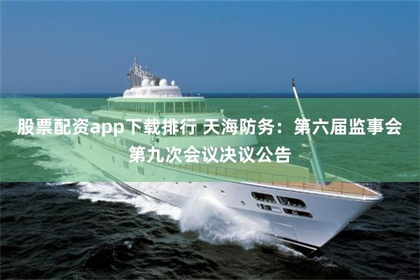 股票配资app下载排行 天海防务：第六届监事会第九次会议决议公告