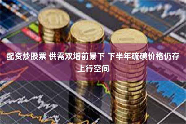 配资炒股票 供需双增前景下 下半年硫磺价格仍存上行空间