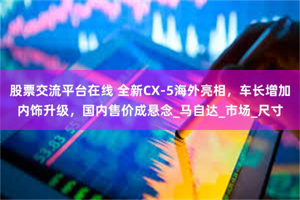 股票交流平台在线 全新CX-5海外亮相，车长增加内饰升级，国内售价成悬念_马自达_市场_尺寸