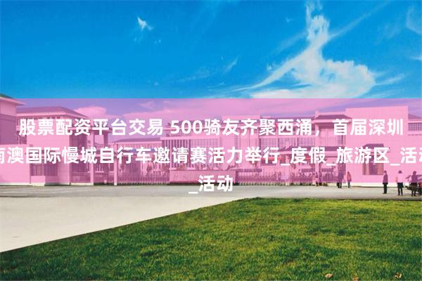 股票配资平台交易 500骑友齐聚西涌，首届深圳南澳国际慢城自行车邀请赛活力举行_度假_旅游区_活动