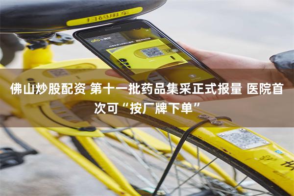 佛山炒股配资 第十一批药品集采正式报量 医院首次可“按厂牌下单”