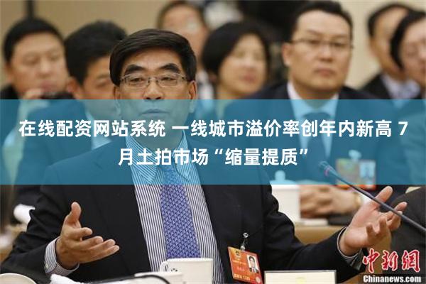 在线配资网站系统 一线城市溢价率创年内新高 7月土拍市场“缩量提质”