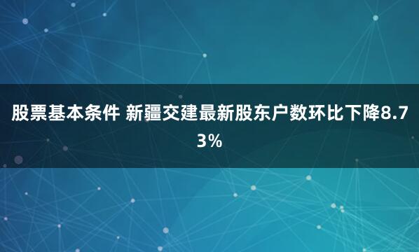 股票基本条件 新疆交建最新股东户数环比下降8.73%