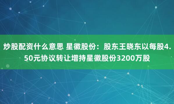 炒股配资什么意思 星徽股份：股东王晓东以每股4.50元协议转让增持星徽股份3200万股