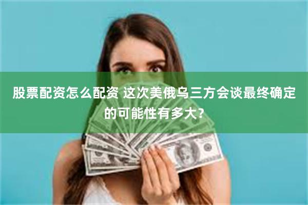 股票配资怎么配资 这次美俄乌三方会谈最终确定的可能性有多大？