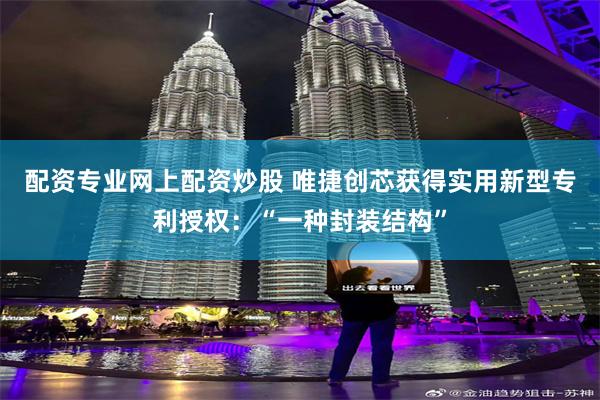 配资专业网上配资炒股 唯捷创芯获得实用新型专利授权：“一种封装结构”