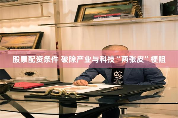 股票配资条件 破除产业与科技“两张皮”梗阻