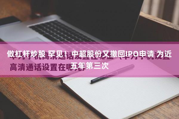 做杠杆炒股 罕见！中超股份又撤回IPO申请 为近五年第三次