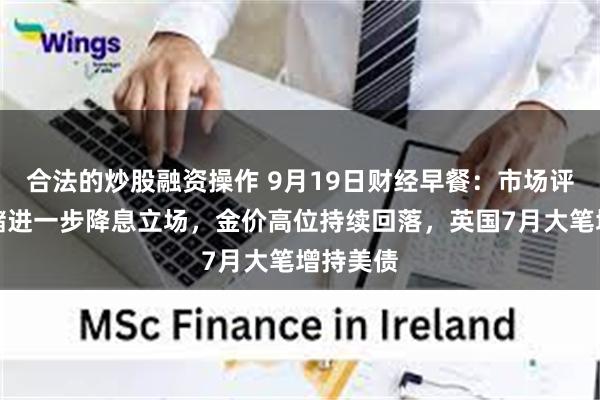合法的炒股融资操作 9月19日财经早餐:市场评估美联储进一步降息立场,金价高位持续回落,英国7月大笔增持美债