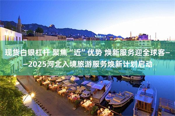 现货白银杠杆 聚焦“近”优势 焕新服务迎全球客——2025河北入境旅游服务焕新计划启动