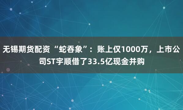 无锡期货配资 “蛇吞象”：账上仅1000万，上市公司ST宇顺借了33.5亿现金并购