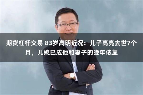 期货杠杆交易 83岁高明近况：儿子高亮去世7个月，儿媳已成他和妻子的晚年依靠