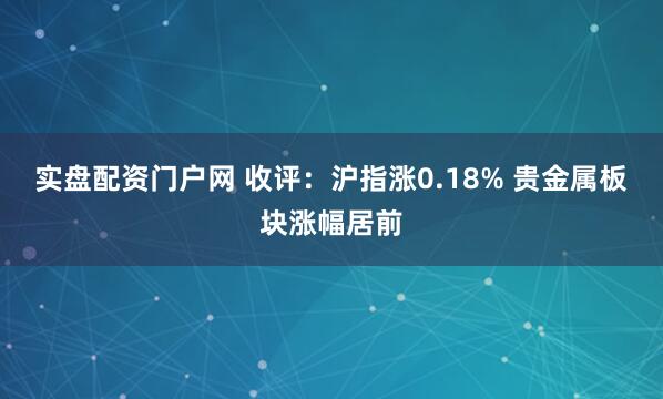 实盘配资门户网 收评：沪指涨0.18% 贵金属板块涨幅居前