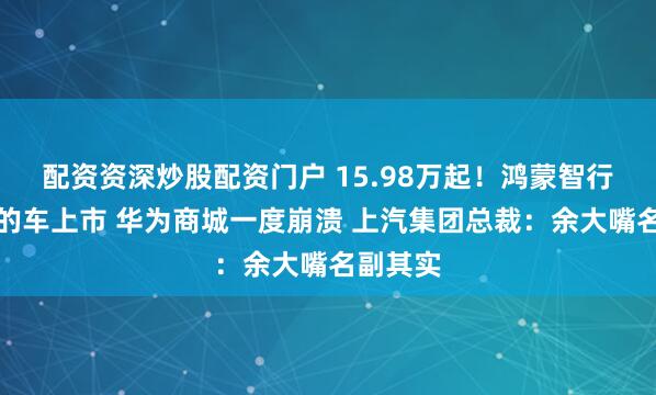 配资资深炒股配资门户 15.98万起!鸿蒙智行最便宜的车上市 华为商城一度崩溃 上汽集团总裁:余大嘴名副其实